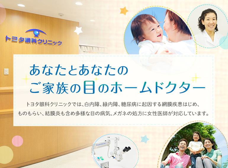 あなたとあなたのご家族の目のホームドクター トヨタ眼科クリニックでは、白内障、緑内障、糖尿病に起因する網膜疾患はじめ、ものもらい、結膜炎も含め多様な目の病気、メガネの処方に女性医師が対応しています。